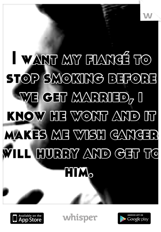 I want my fiancé to stop smoking before we get married, i know he wont and it makes me wish cancer will hurry and get to him. 