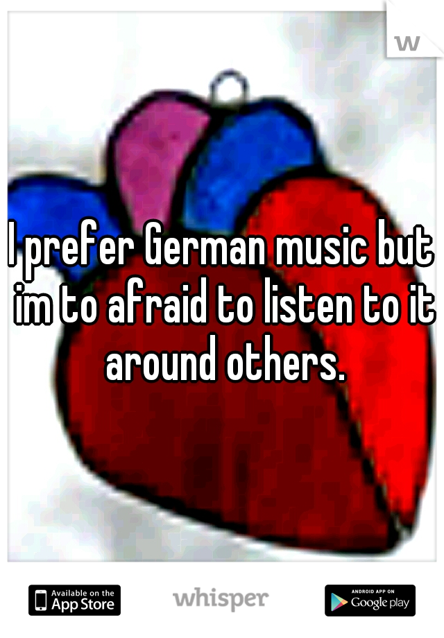 I prefer German music but im to afraid to listen to it around others.