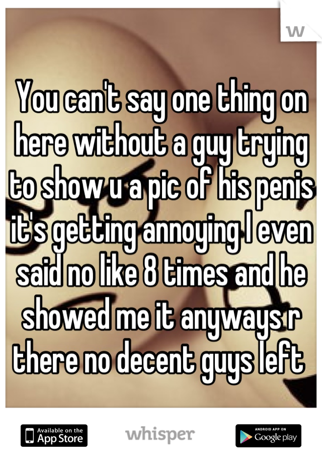 You can't say one thing on here without a guy trying to show u a pic of his penis it's getting annoying I even said no like 8 times and he showed me it anyways r there no decent guys left 