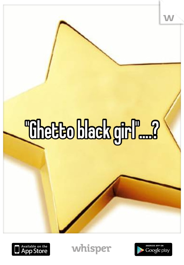 "Ghetto black girl"....?