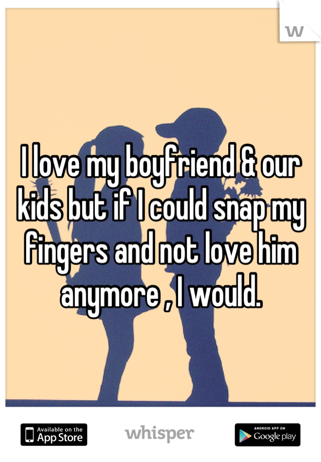 I love my boyfriend & our kids but if I could snap my fingers and not love him anymore , I would.