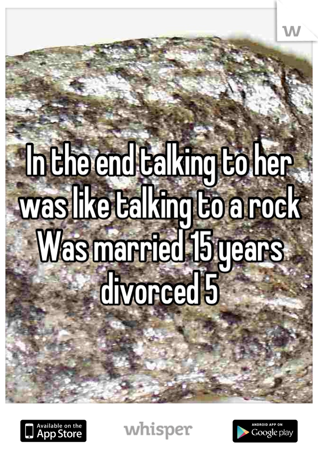 In the end talking to her was like talking to a rock 
Was married 15 years divorced 5