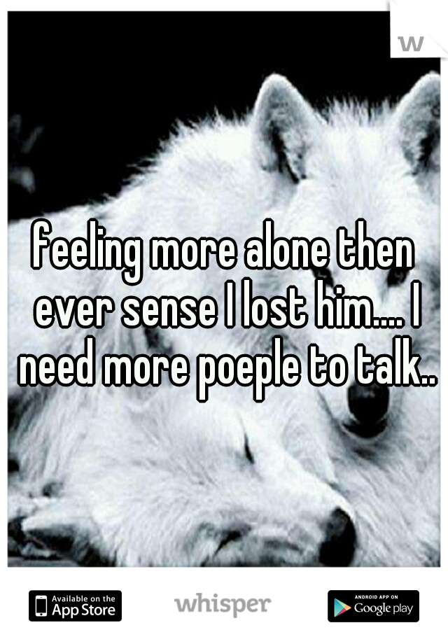 feeling more alone then ever sense I lost him.... I need more poeple to talk..