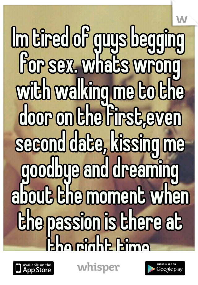 Im tired of guys begging for sex. whats wrong with walking me to the door on the first,even second date, kissing me goodbye and dreaming about the moment when the passion is there at the right time.