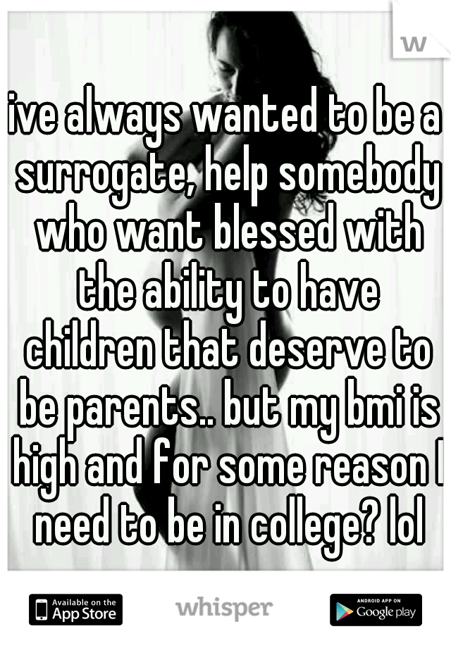 ive always wanted to be a surrogate, help somebody who want blessed with the ability to have children that deserve to be parents.. but my bmi is high and for some reason I need to be in college? lol
