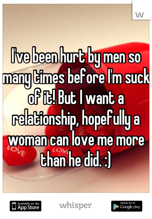 I've been hurt by men so many times before I'm suck of it! But I want a relationship, hopefully a woman can love me more than he did. :)