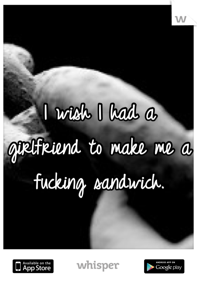 I wish I had a girlfriend to make me a fucking sandwich.