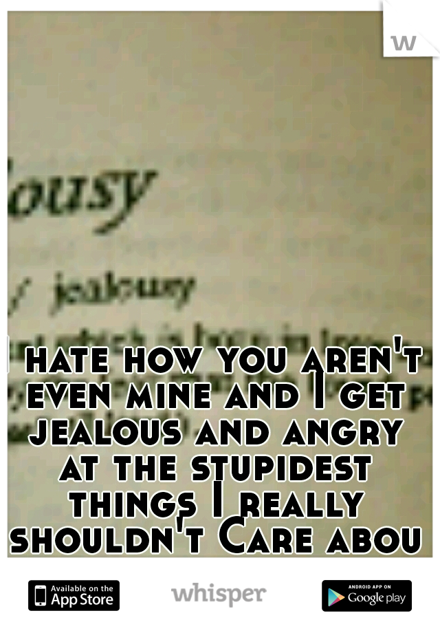 I hate how you aren't even mine and I get jealous and angry at the stupidest things I really shouldn't Care about
