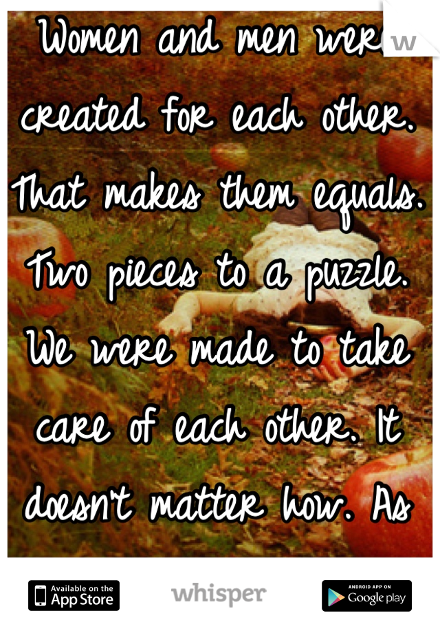 Women and men were created for each other. That makes them equals. Two pieces to a puzzle. We were made to take care of each other. It doesn't matter how. As long as its with love. 