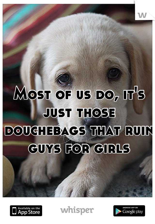 Most of us do, it's just those douchebags that ruin guys for girls