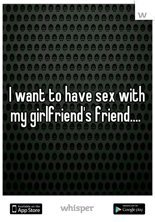 I want to have sex with my girlfriend's friend....  