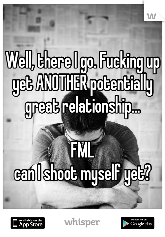 Well, there I go. Fucking up yet ANOTHER potentially great relationship...

FML
can I shoot myself yet?