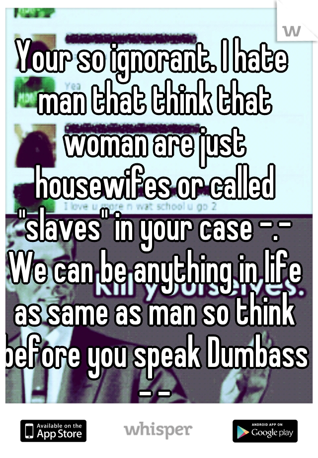 Your so ignorant. I hate man that think that woman are just housewifes or called "slaves" in your case -.- We can be anything in life as same as man so think before you speak Dumbass -.-