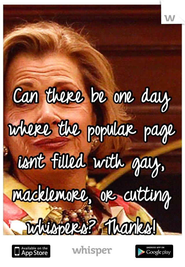 Can there be one day where the popular page isnt filled with gay, macklemore, or cutting whispers? Thanks!