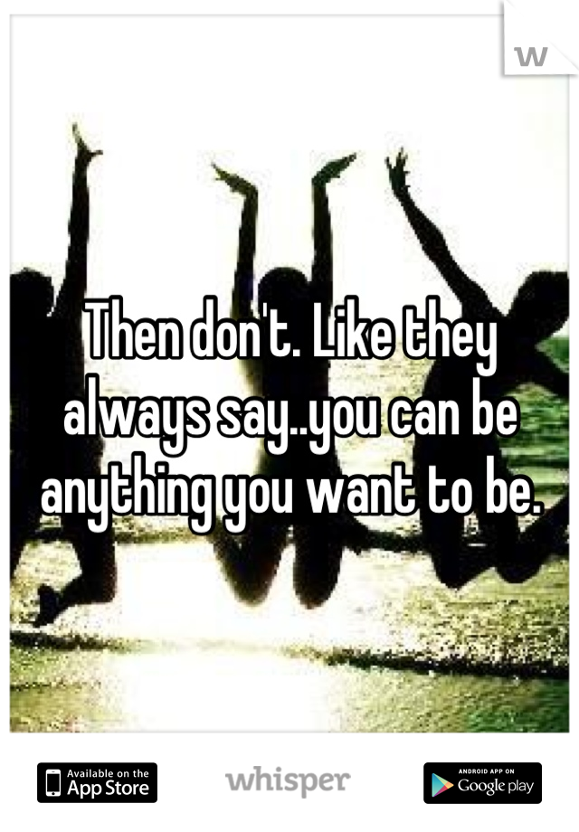 Then don't. Like they always say..you can be anything you want to be.