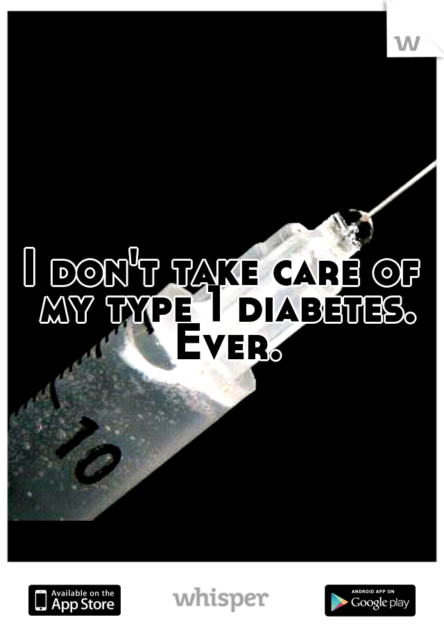 I don't take care of my type 1 diabetes. Ever.