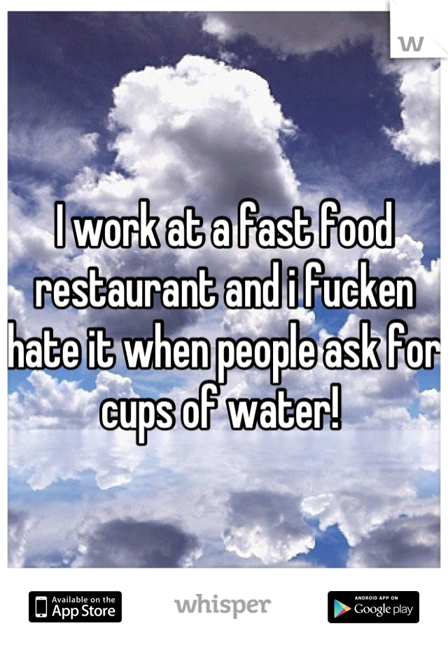 I work at a fast food restaurant and i fucken hate it when people ask for cups of water! 