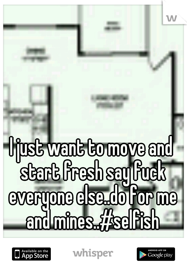 I just want to move and start fresh say fuck everyone else..do for me and mines..#selfish