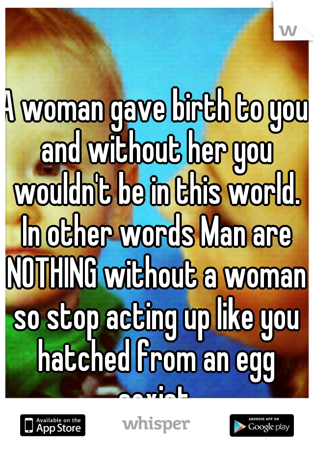 A woman gave birth to you and without her you wouldn't be in this world. In other words Man are NOTHING without a woman so stop acting up like you hatched from an egg sexist.