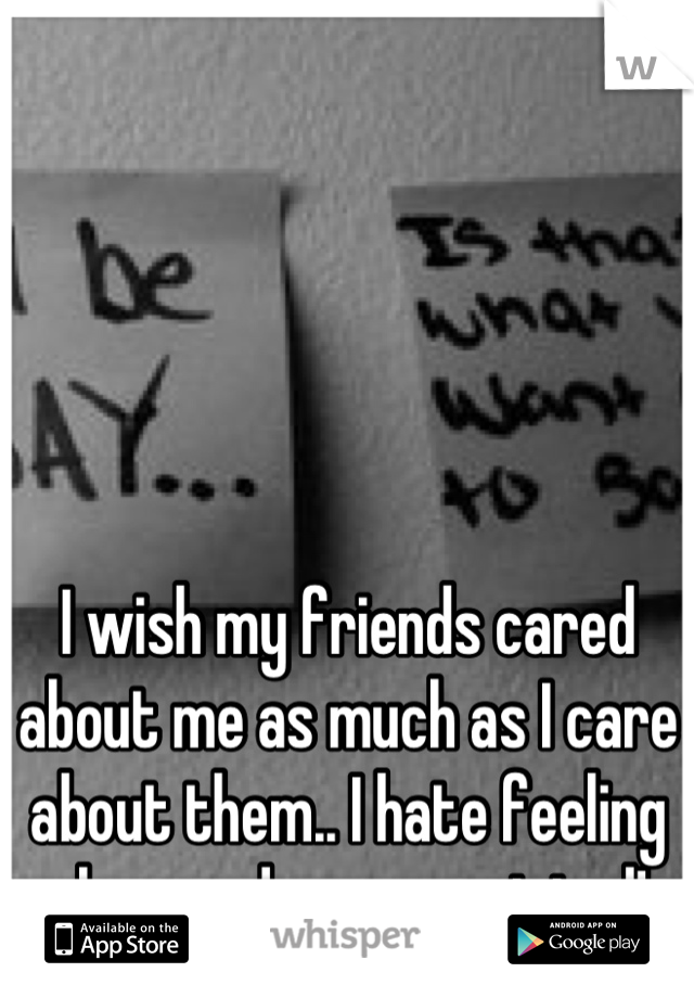 I wish my friends cared about me as much as I care about them.. I hate feeling alone and unappreciated!