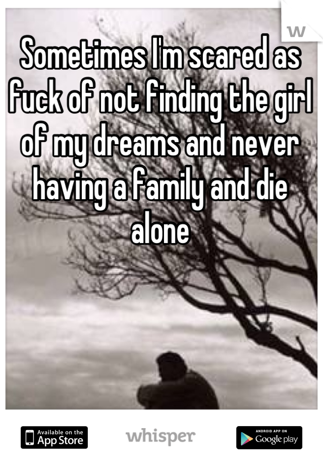 Sometimes I'm scared as fuck of not finding the girl of my dreams and never having a family and die alone