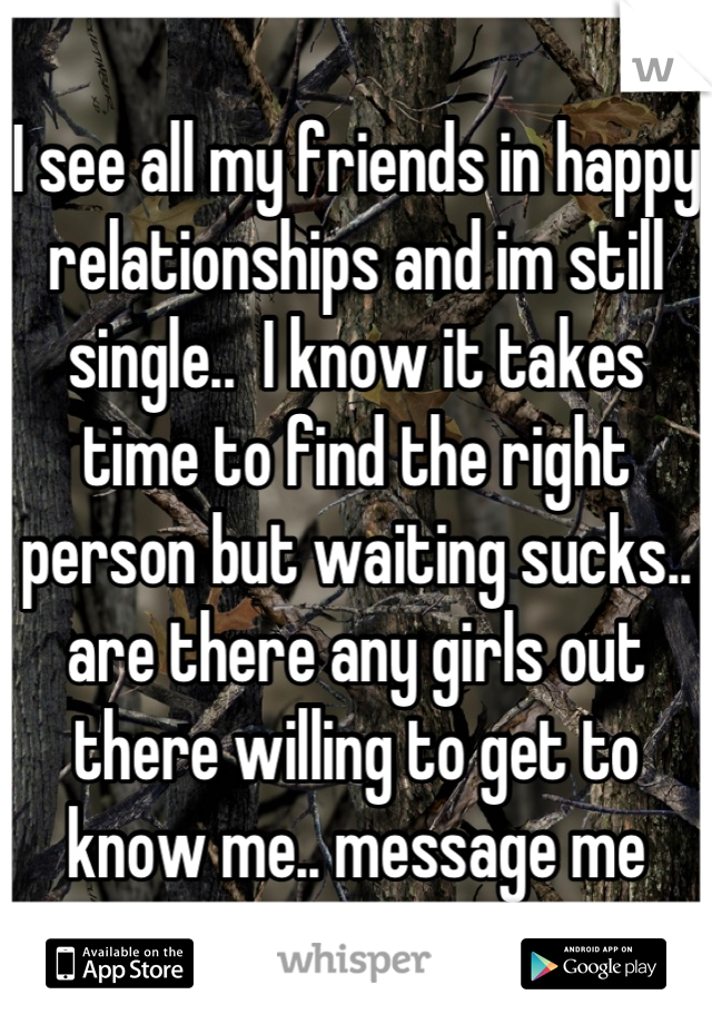 I see all my friends in happy relationships and im still single..  I know it takes time to find the right person but waiting sucks.. are there any girls out there willing to get to know me.. message me