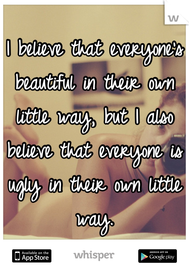 I believe that everyone's beautiful in their own little way, but I also believe that everyone is ugly in their own little way.