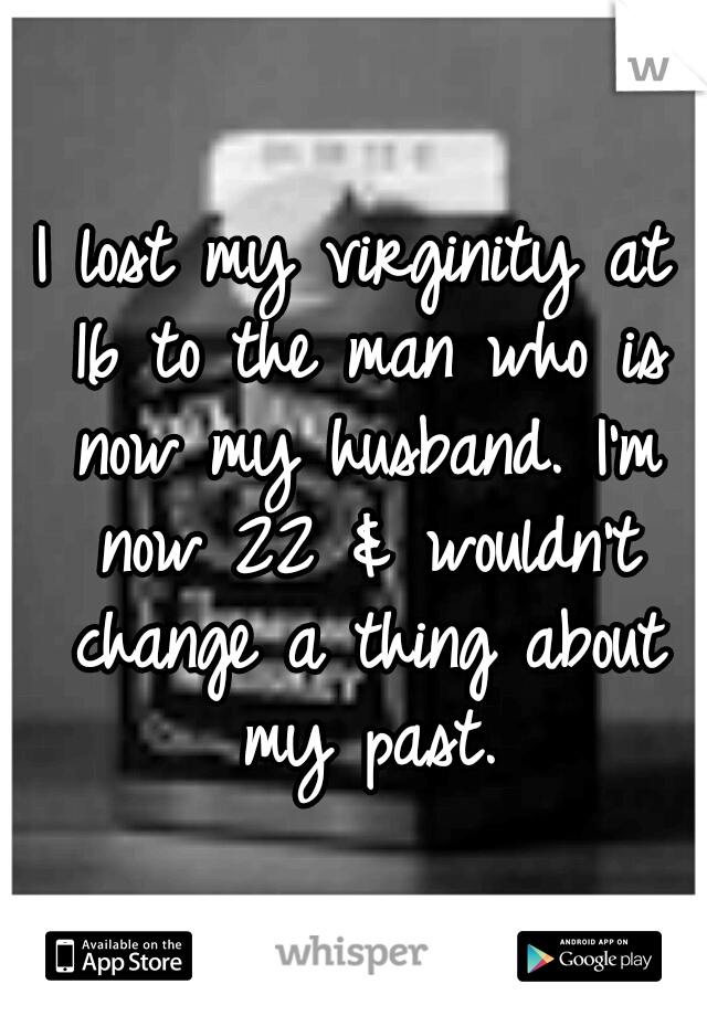 I lost my virginity at 16 to the man who is now my husband. I'm now 22 & wouldn't change a thing about my past.