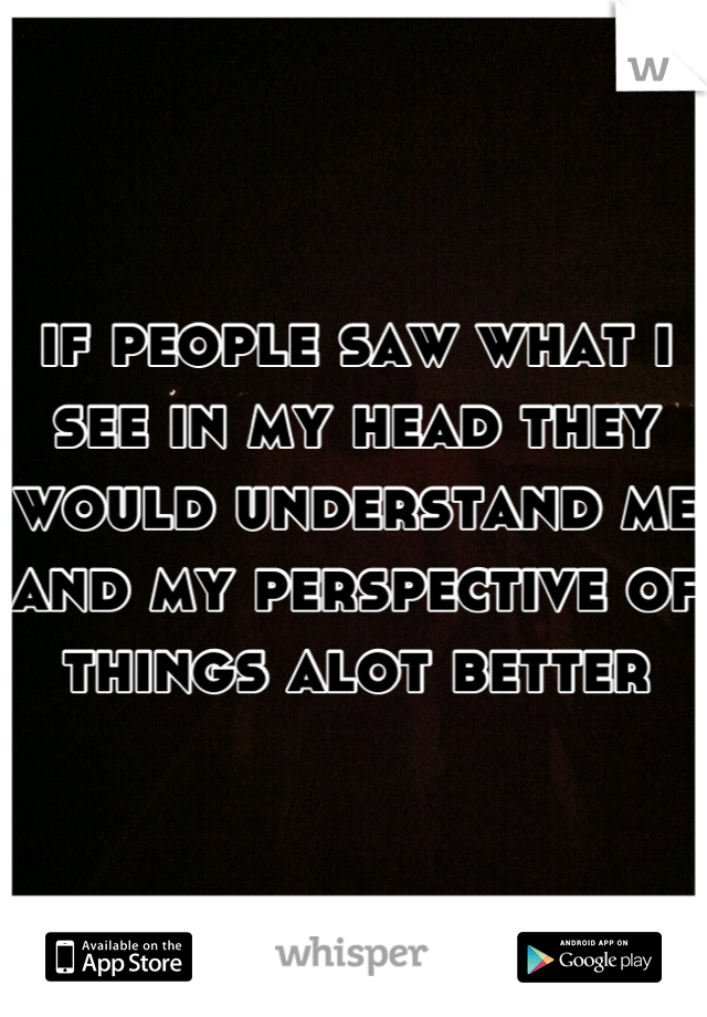 if people saw what i see in my head they would understand me and my perspective of things alot better