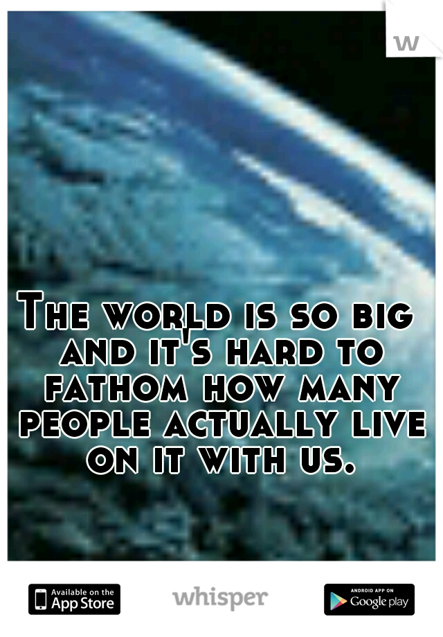 The world is so big and it's hard to fathom how many people actually live on it with us.
