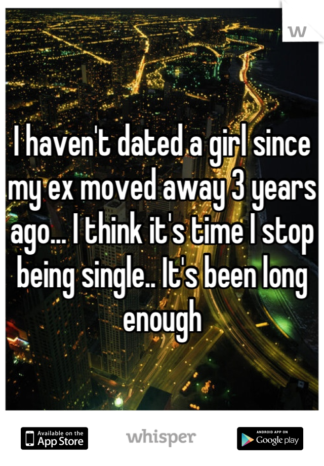 I haven't dated a girl since my ex moved away 3 years ago... I think it's time I stop being single.. It's been long enough