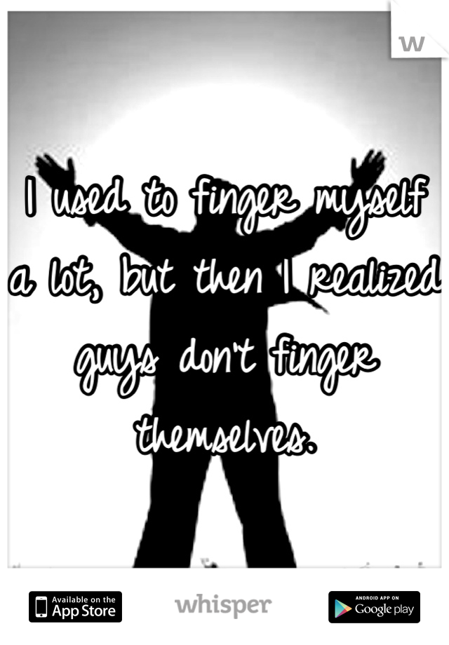 I used to finger myself a lot, but then I realized guys don't finger themselves.