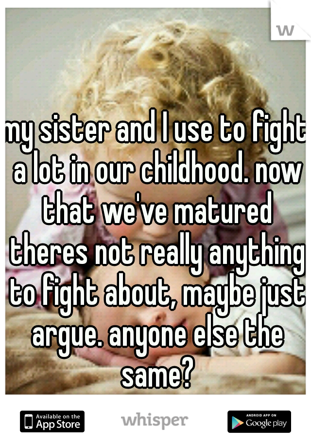 my sister and I use to fight a lot in our childhood. now that we've matured theres not really anything to fight about, maybe just argue. anyone else the same?