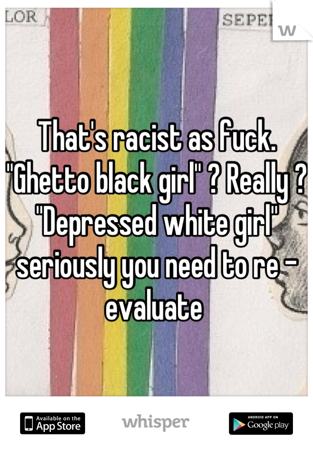 That's racist as fuck. "Ghetto black girl" ? Really ? "Depressed white girl" seriously you need to re - evaluate 