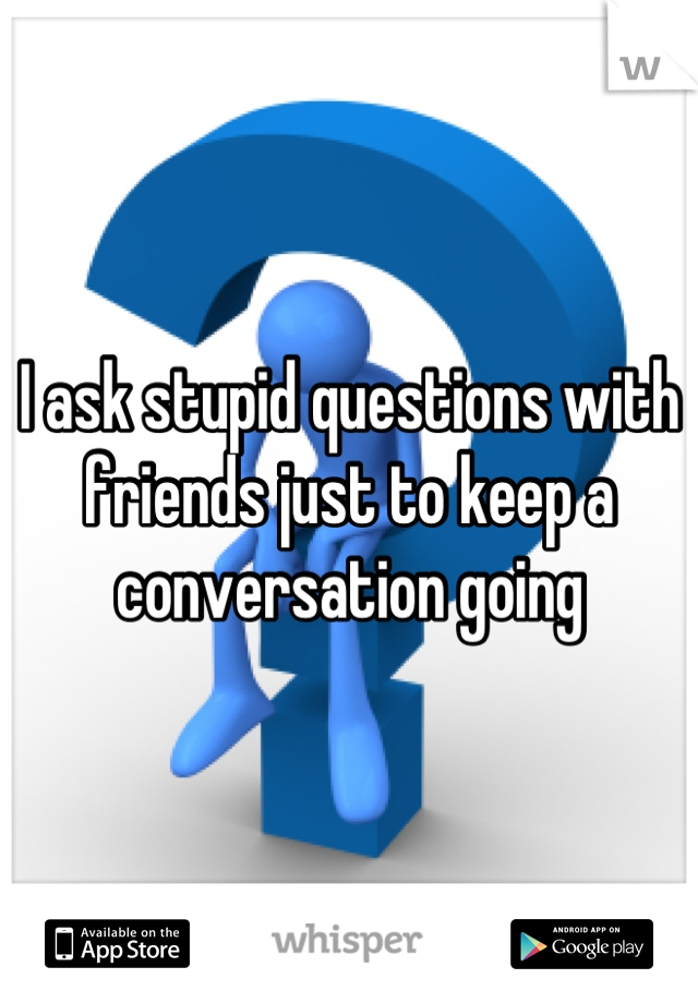 I ask stupid questions with friends just to keep a conversation going