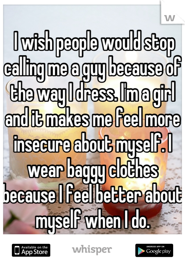  I wish people would stop calling me a guy because of the way I dress. I'm a girl and it makes me feel more insecure about myself. I wear baggy clothes because I feel better about myself when I do.