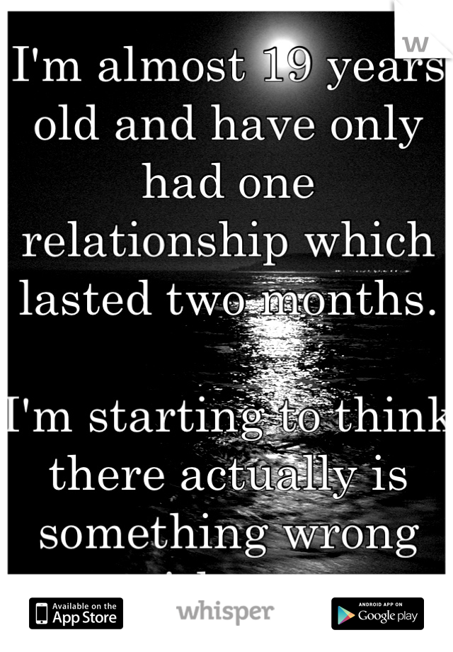 I'm almost 19 years old and have only had one relationship which lasted two months. 

I'm starting to think there actually is something wrong with me. 