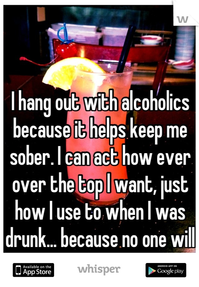 I hang out with alcoholics because it helps keep me sober. I can act how ever over the top I want, just how I use to when I was drunk... because no one will really remember or care.