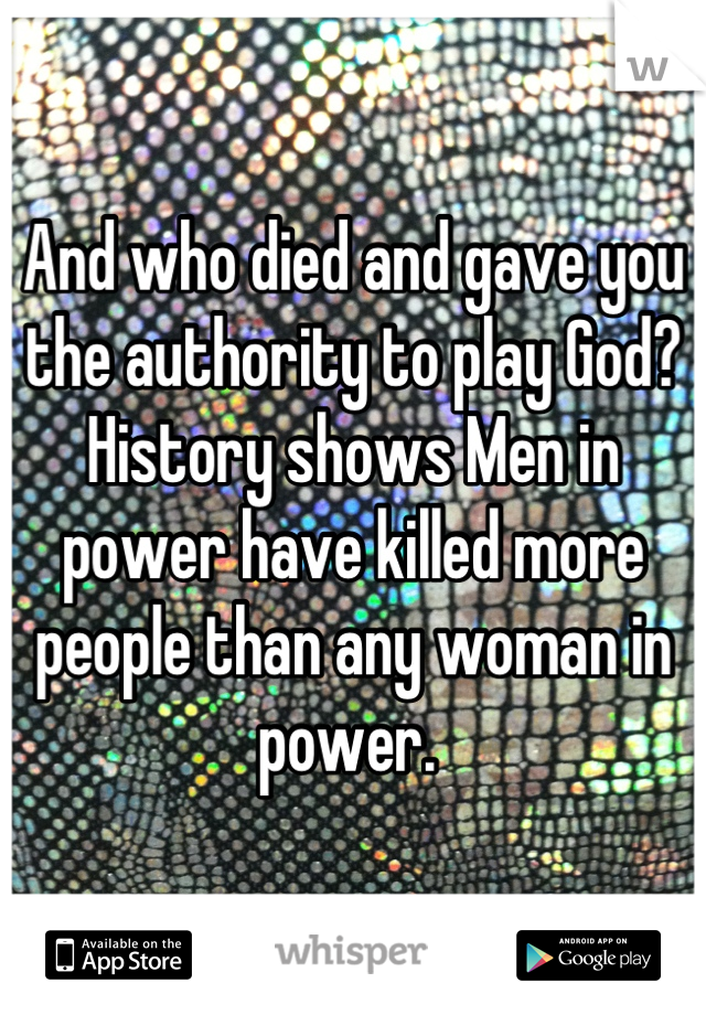 And who died and gave you the authority to play God? History shows Men in power have killed more people than any woman in power. 