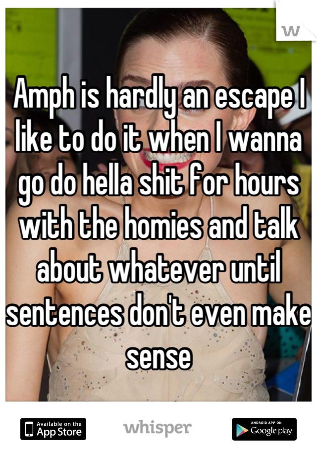 Amph is hardly an escape I like to do it when I wanna go do hella shit for hours with the homies and talk about whatever until sentences don't even make sense