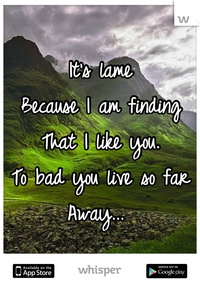It's lame 
Because I am finding 
That I like you. 
To bad you live so far 
Away... 