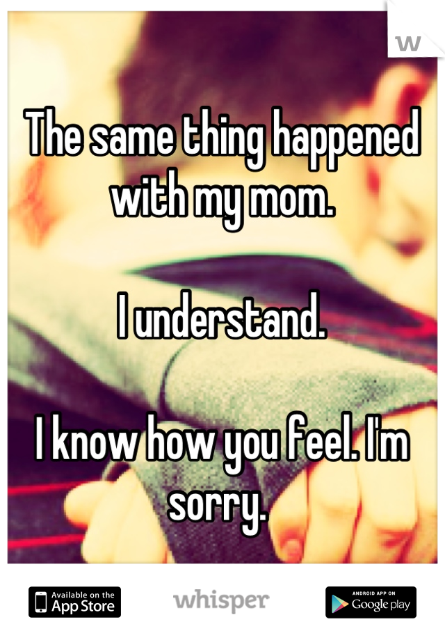 The same thing happened with my mom. 

I understand. 

I know how you feel. I'm sorry. 