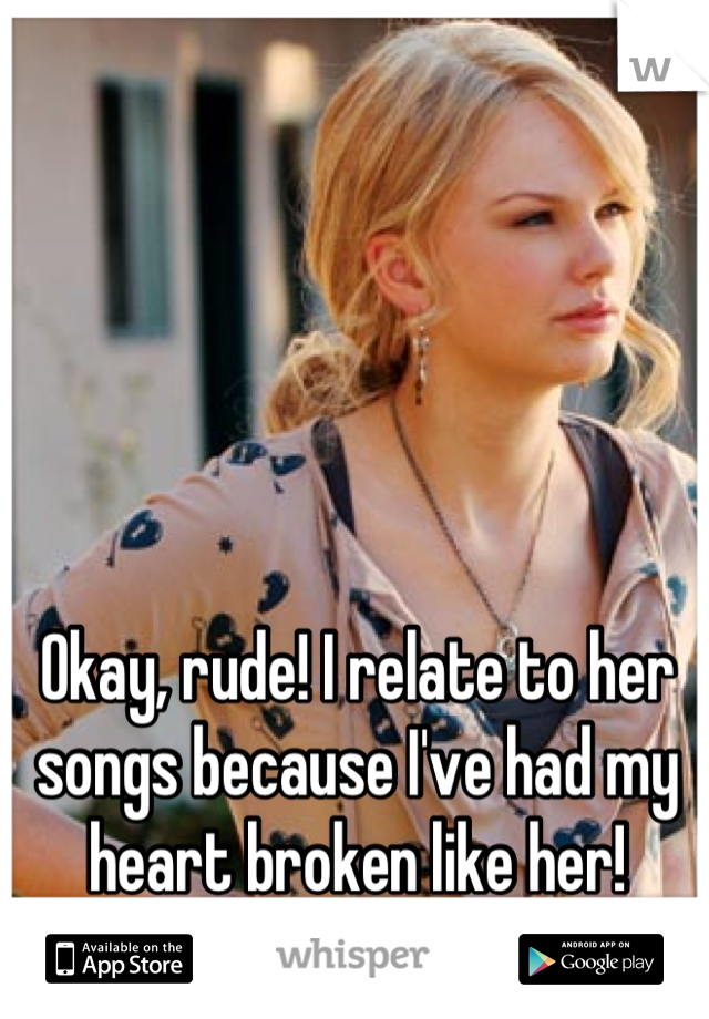 Okay, rude! I relate to her songs because I've had my heart broken like her!