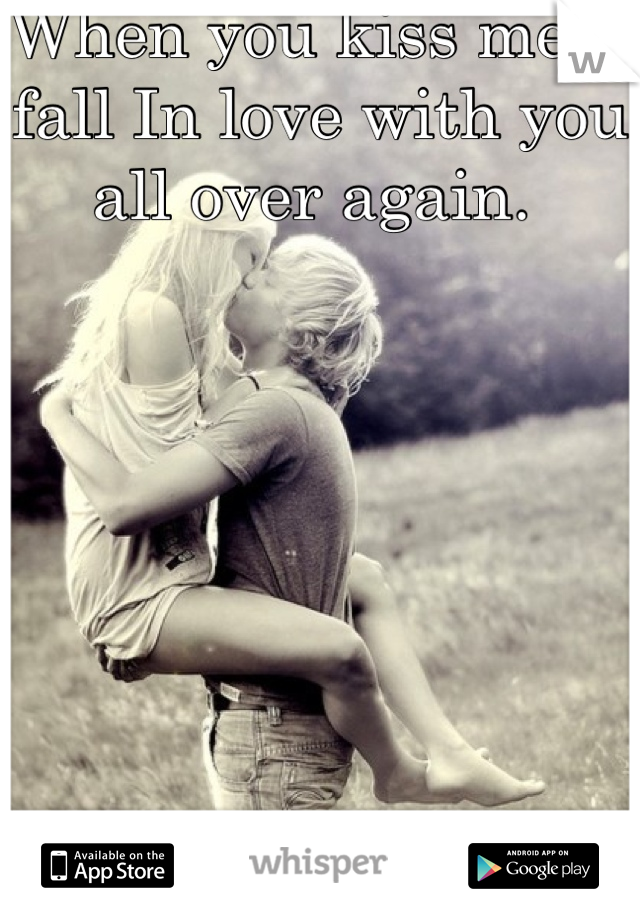 When you kiss me, I fall In love with you all over again. 