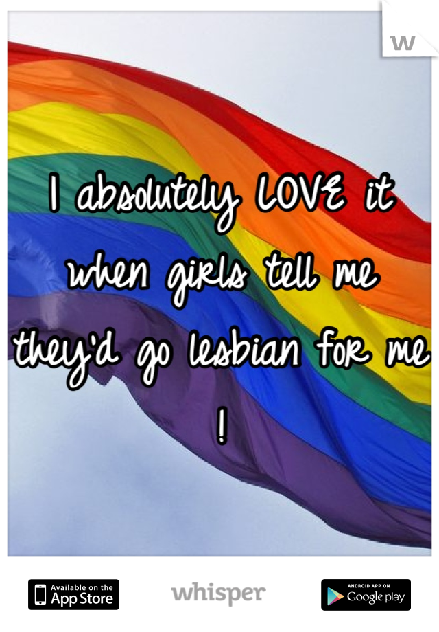 I absolutely LOVE it when girls tell me they'd go lesbian for me !