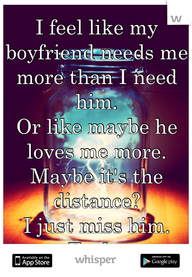 I feel like my boyfriend needs me more than I need him. 
Or like maybe he loves me more. 
Maybe it's the distance? 
I just miss him. 
Fuck. 