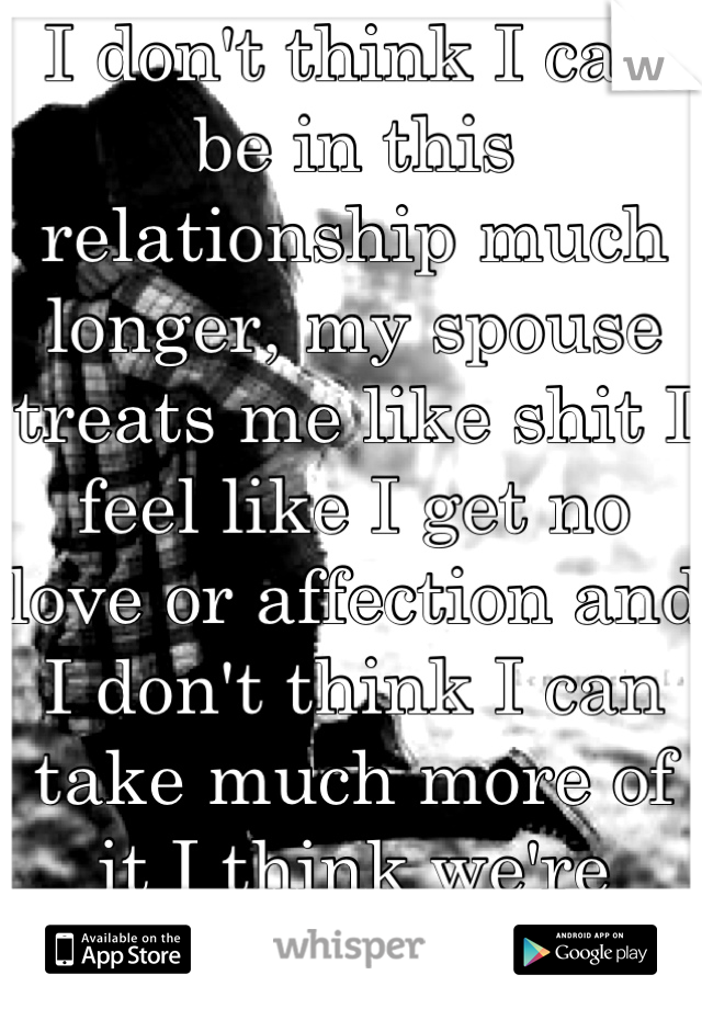 I don't think I can be in this relationship much longer, my spouse treats me like shit I feel like I get no love or affection and I don't think I can take much more of it I think we're done! Help??????
