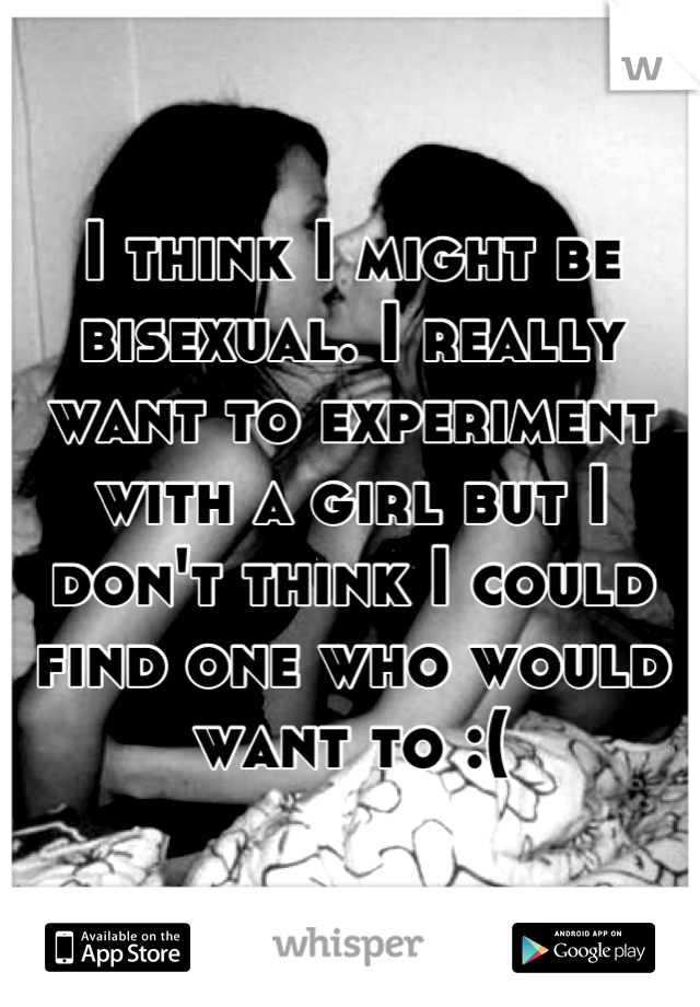 I think I might be bisexual. I really want to experiment with a girl but I don't think I could find one who would want to :(
