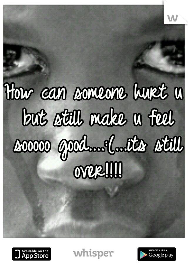 How can someone hurt u but still make u feel sooooo good....:(...its still over!!!!