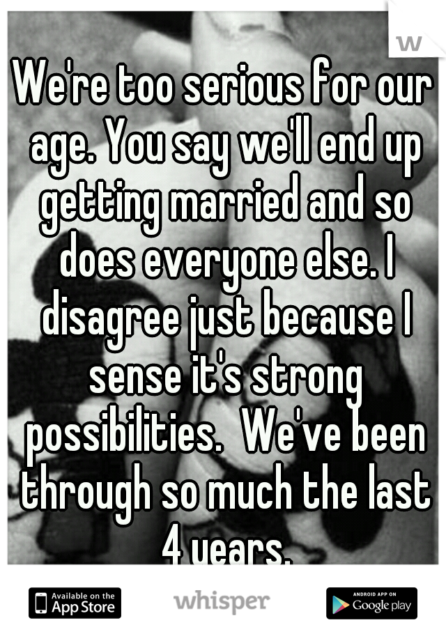 We're too serious for our age. You say we'll end up getting married and so does everyone else. I disagree just because I sense it's strong possibilities.  We've been through so much the last 4 years.